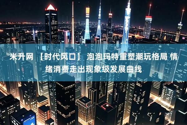 米升网 【时代风口】 泡泡玛特重塑潮玩格局 情绪消费走出现象级发展曲线