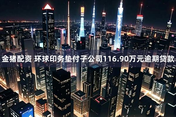 金猪配资 环球印务垫付子公司116.90万元逾期贷款
