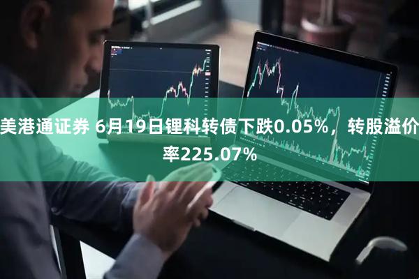 美港通证券 6月19日锂科转债下跌0.05%，转股溢价率225.07%