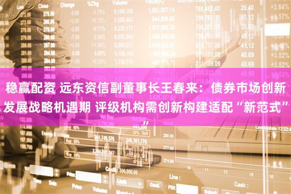 稳赢配资 远东资信副董事长王春来：债券市场创新发展战略机遇期 评级机构需创新构建适配“新范式”