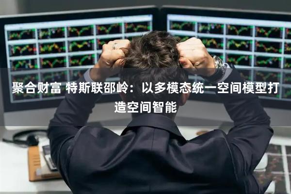聚合财富 特斯联邵岭：以多模态统一空间模型打造空间智能