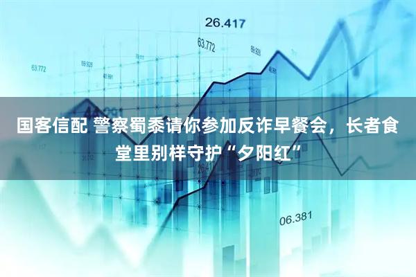 国客信配 警察蜀黍请你参加反诈早餐会，长者食堂里别样守护“夕阳红”