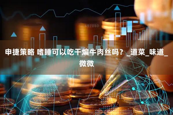 申捷策略 嗜睡可以吃干煸牛肉丝吗？_道菜_味道_微微