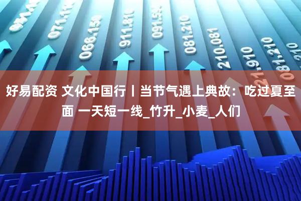 好易配资 文化中国行丨当节气遇上典故：吃过夏至面 一天短一线_竹升_小麦_人们