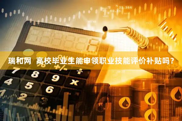 瑞和网  高校毕业生能申领职业技能评价补贴吗？