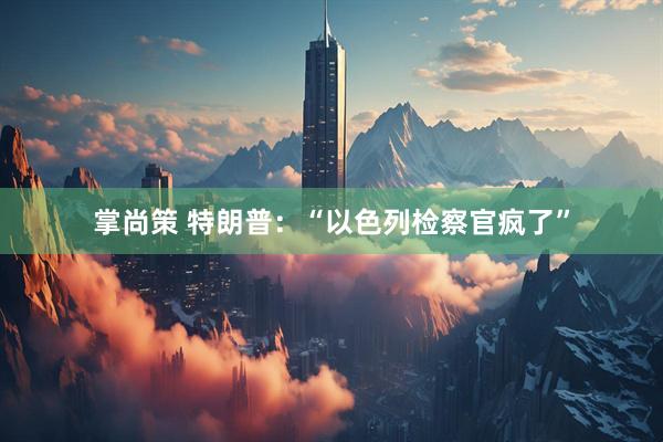 掌尚策 特朗普：“以色列检察官疯了”