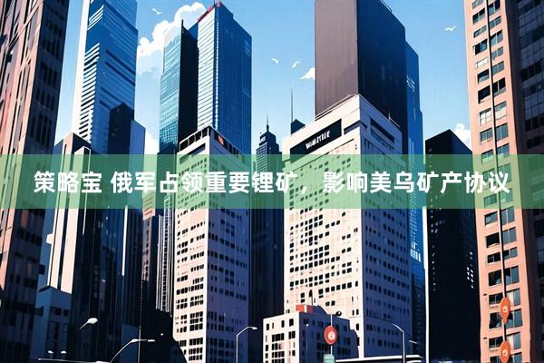 策略宝 俄军占领重要锂矿，影响美乌矿产协议