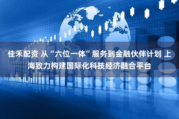 佳禾配资 从“六位一体”服务到金融伙伴计划 上海致力构建国际化科技经济融合平台