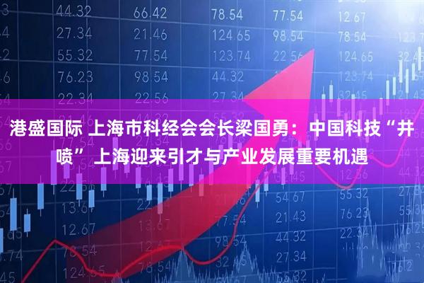 港盛国际 上海市科经会会长梁国勇：中国科技“井喷” 上海迎来引才与产业发展重要机遇