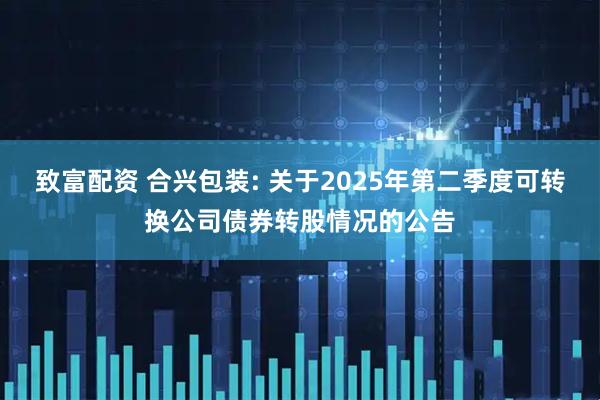 致富配资 合兴包装: 关于2025年第二季度可转换公司债券转股情况的公告