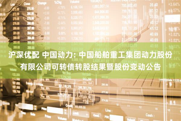 沪深优配 中国动力: 中国船舶重工集团动力股份有限公司可转债转股结果暨股份变动公告