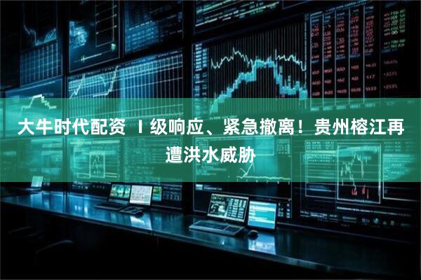 大牛时代配资 Ⅰ级响应、紧急撤离！贵州榕江再遭洪水威胁
