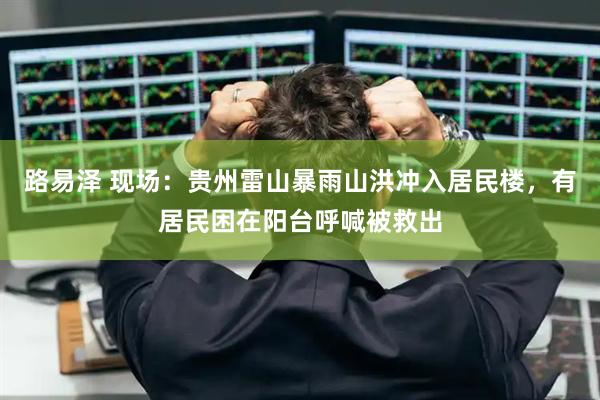 路易泽 现场：贵州雷山暴雨山洪冲入居民楼，有居民困在阳台呼喊被救出