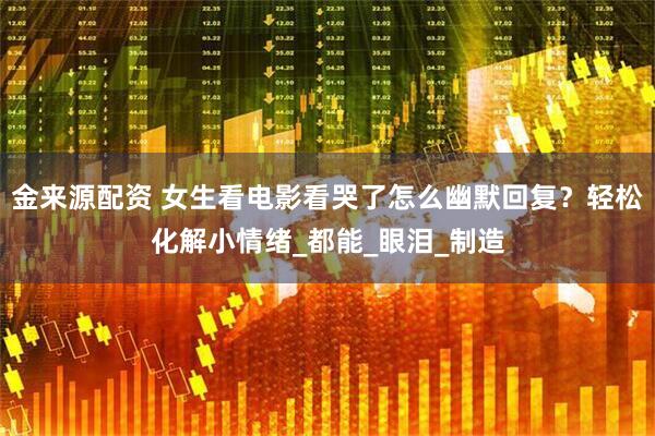 金来源配资 女生看电影看哭了怎么幽默回复？轻松化解小情绪_都能_眼泪_制造