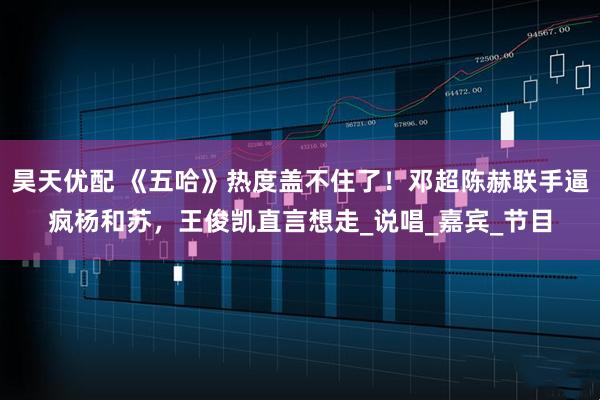 昊天优配 《五哈》热度盖不住了！邓超陈赫联手逼疯杨和苏，王俊凯直言想走_说唱_嘉宾_节目