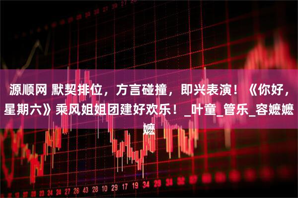 源顺网 默契排位，方言碰撞，即兴表演！《你好，星期六》乘风姐姐团建好欢乐！_叶童_管乐_容嬷嬷