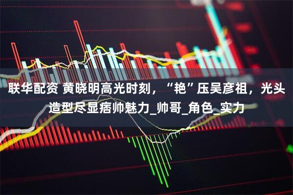 联华配资 黄晓明高光时刻，“艳”压吴彦祖，光头造型尽显痞帅魅力_帅哥_角色_实力