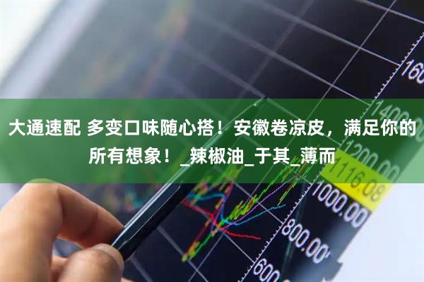 大通速配 多变口味随心搭！安徽卷凉皮，满足你的所有想象！_辣椒油_于其_薄而