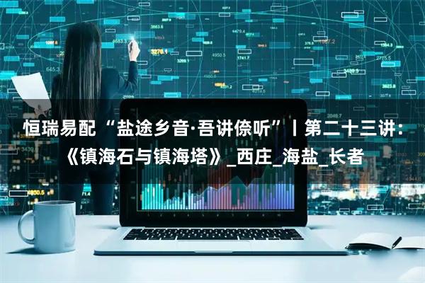 恒瑞易配 “盐途乡音·吾讲倷听”丨第二十三讲：《镇海石与镇海塔》_西庄_海盐_长者