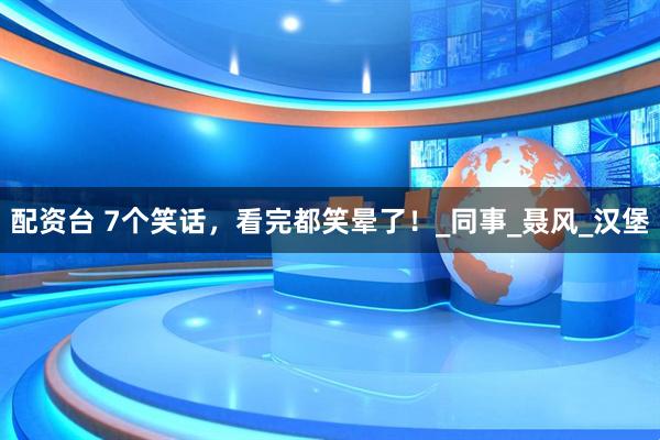 配资台 7个笑话，看完都笑晕了！_同事_聂风_汉堡