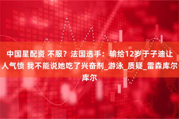 中国星配资 不服？法国选手：输给12岁于子迪让人气愤 我不能说她吃了兴奋剂_游泳_质疑_雷森库尔