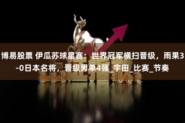 博易股票 伊瓜苏球星赛：世界冠军横扫晋级，雨果3-0日本名将，晋级男单4强_宇田_比赛_节奏