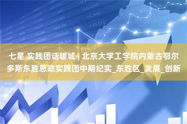 七星 实践团话暖城 | 北京大学工学院内蒙古鄂尔多斯东胜思政实践团中期纪实_东胜区_发展_创新