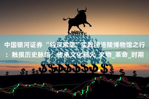 中国银河证券 “钩深索隐”实践团涪陵博物馆之行：触摸历史脉络，传承文化薪火_文物_革命_时期
