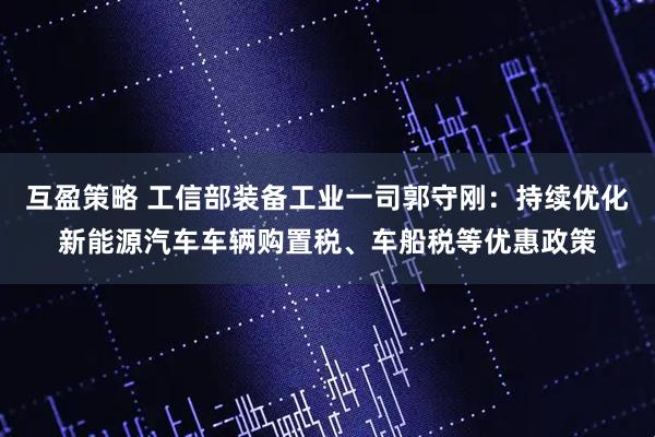 互盈策略 工信部装备工业一司郭守刚：持续优化新能源汽车车辆购置税、车船税等优惠政策
