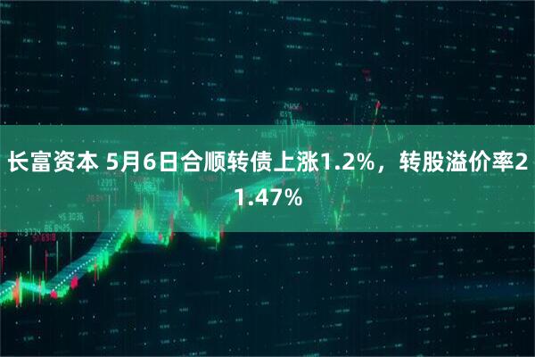 长富资本 5月6日合顺转债上涨1.2%，转股溢价率21.47%