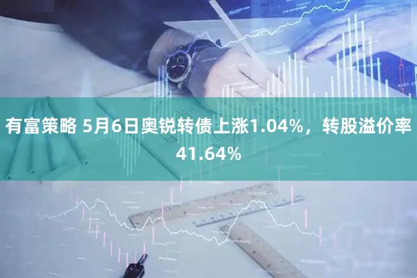 有富策略 5月6日奥锐转债上涨1.04%，转股溢价率41.64%