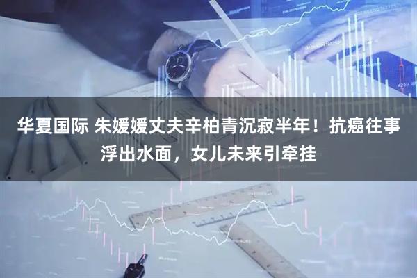 华夏国际 朱媛媛丈夫辛柏青沉寂半年！抗癌往事浮出水面，女儿未来引牵挂