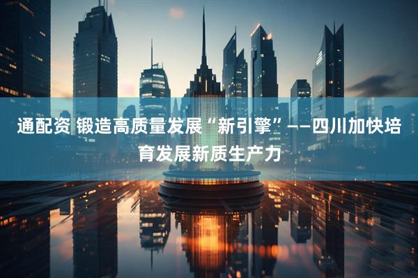 通配资 锻造高质量发展“新引擎”——四川加快培育发展新质生产力