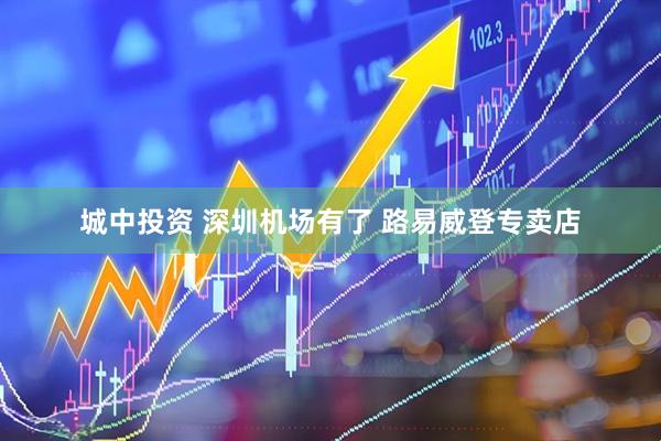 城中投资 深圳机场有了 路易威登专卖店