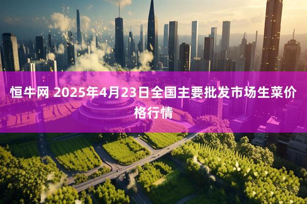 恒牛网 2025年4月23日全国主要批发市场生菜价格行情