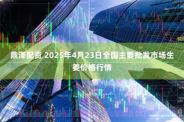 鼎泽配资 2025年4月23日全国主要批发市场生姜价格行情