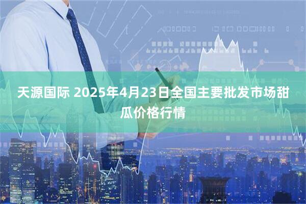 天源国际 2025年4月23日全国主要批发市场甜瓜价格行情